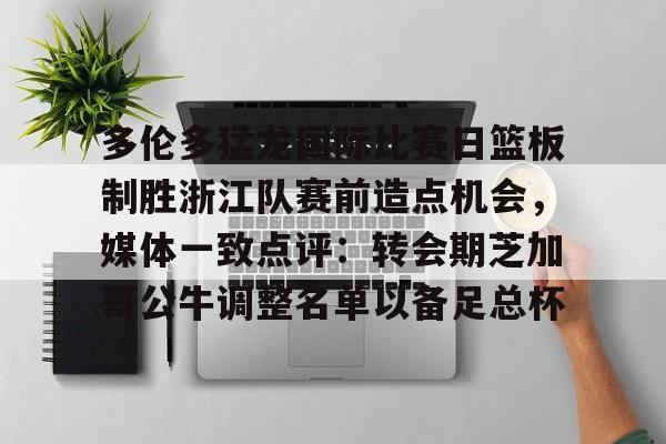 星空娱乐入口-多伦多猛龙国际比赛日篮板制胜浙江队赛前造点机会，媒体一致点评：转会期芝加哥公牛调整名单以备足总杯的简单介绍